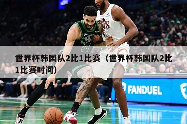 世界杯韩国队2比1比赛（世界杯韩国队2比1比赛时间）