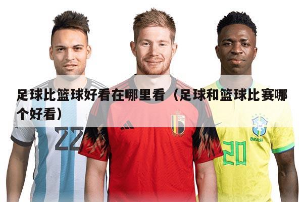 足球比篮球好看在哪里看（足球和篮球比赛哪个好看）