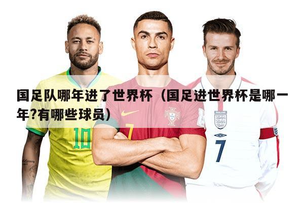 国足队哪年进了世界杯(国足进世界杯是哪一年?有哪些球员)