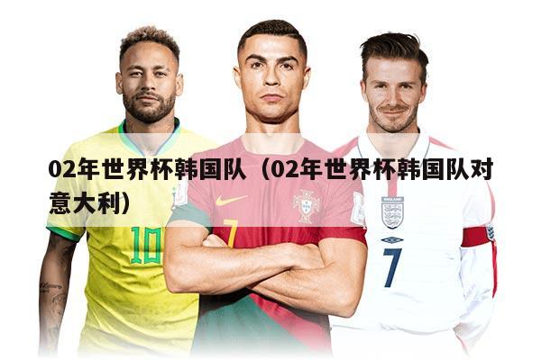 02年世界杯韩国队（02年世界杯韩国队对意大利）