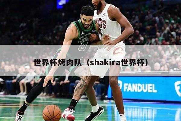世界杯烤肉队(shakira世界杯)