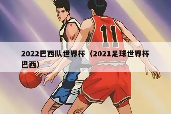 2022巴西队世界杯(2021足球世界杯巴西)