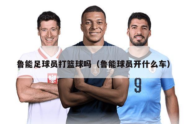 鲁能足球员打篮球吗(鲁能球员开什么车)