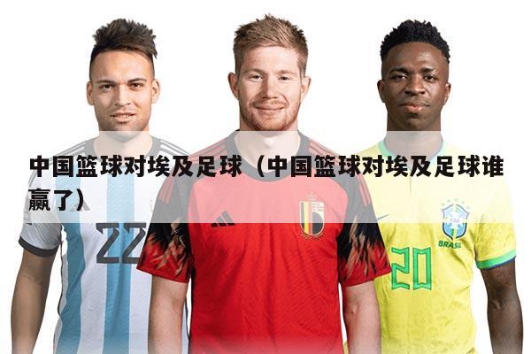 中国篮球对埃及足球（中国篮球对埃及足球谁赢了）